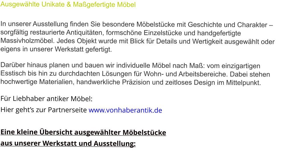 Ausgewählte Unikate & Maßgefertigte Möbel  In unserer Ausstellung finden Sie besondere Möbelstücke mit Geschichte und Charakter – sorgfältig restaurierte Antiquitäten, formschöne Einzelstücke und handgefertigte Massivholzmöbel. Jedes Objekt wurde mit Blick für Details und Wertigkeit ausgewählt oder eigens in unserer Werkstatt gefertigt.  Darüber hinaus planen und bauen wir individuelle Möbel nach Maß: vom einzigartigen Esstisch bis hin zu durchdachten Lösungen für Wohn- und Arbeitsbereiche. Dabei stehen hochwertige Materialien, handwerkliche Präzision und zeitloses Design im Mittelpunkt.  Für Liebhaber antiker Möbel:  Hier geht’s zur Partnerseite www.vonhaberantik.de  Eine kleine Übersicht ausgewählter Möbelstücke  aus unserer Werkstatt und Ausstellung: