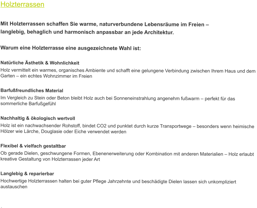 Holzterrassen  Mit Holzterrassen schaffen Sie warme, naturverbundene Lebensräume im Freien –  langlebig, behaglich und harmonisch anpassbar an jede Architektur.  Warum eine Holzterrasse eine ausgezeichnete Wahl ist:  Natürliche Ästhetik & Wohnlichkeit Holz vermittelt ein warmes, organisches Ambiente und schafft eine gelungene Verbindung zwischen Ihrem Haus und dem Garten – ein echtes Wohnzimmer im Freien   Barfußfreundliches Material Im Vergleich zu Stein oder Beton bleibt Holz auch bei Sonneneinstrahlung angenehm fußwarm – perfekt für das sommerliche Barfußgefühl   Nachhaltig & ökologisch wertvoll Holz ist ein nachwachsender Rohstoff, bindet CO2 und punktet durch kurze Transportwege – besonders wenn heimische Hölzer wie Lärche, Douglasie oder Eiche verwendet werden   Flexibel & vielfach gestaltbar Ob gerade Dielen, geschwungene Formen, Ebenenerweiterung oder Kombination mit anderen Materialien – Holz erlaubt kreative Gestaltung von Holzterrassen jeder Art   Langlebig & reparierbar Hochwertige Holzterrassen halten bei guter Pflege Jahrzehnte und beschädigte Dielen lassen sich unkompliziert austauschen   .