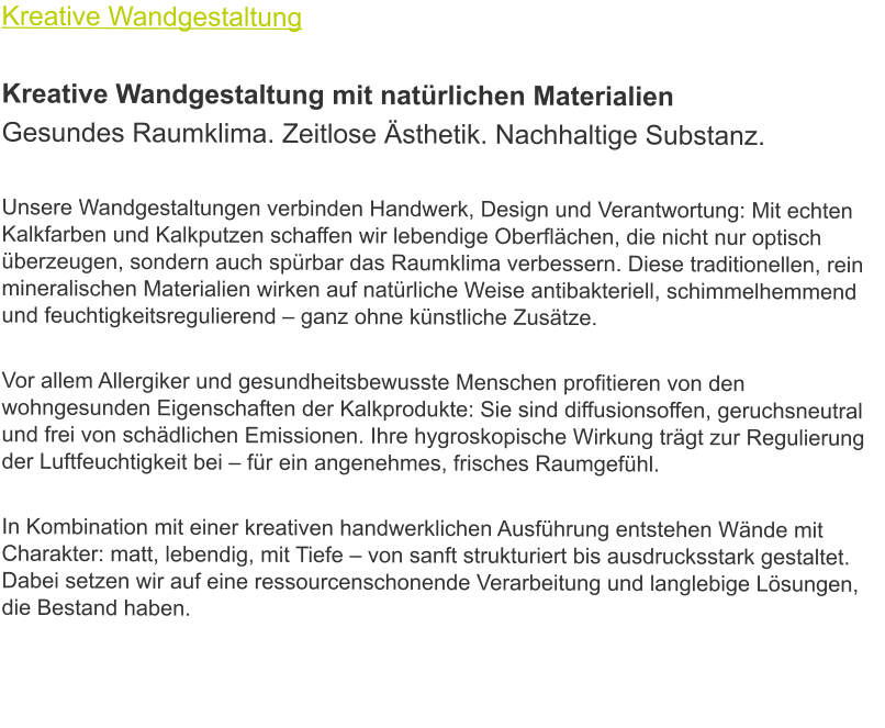 Kreative Wandgestaltung  Kreative Wandgestaltung mit natürlichen Materialien Gesundes Raumklima. Zeitlose Ästhetik. Nachhaltige Substanz.  Unsere Wandgestaltungen verbinden Handwerk, Design und Verantwortung: Mit echten Kalkfarben und Kalkputzen schaffen wir lebendige Oberflächen, die nicht nur optisch überzeugen, sondern auch spürbar das Raumklima verbessern. Diese traditionellen, rein mineralischen Materialien wirken auf natürliche Weise antibakteriell, schimmelhemmend und feuchtigkeitsregulierend – ganz ohne künstliche Zusätze.  Vor allem Allergiker und gesundheitsbewusste Menschen profitieren von den wohngesunden Eigenschaften der Kalkprodukte: Sie sind diffusionsoffen, geruchsneutral und frei von schädlichen Emissionen. Ihre hygroskopische Wirkung trägt zur Regulierung der Luftfeuchtigkeit bei – für ein angenehmes, frisches Raumgefühl.  In Kombination mit einer kreativen handwerklichen Ausführung entstehen Wände mit Charakter: matt, lebendig, mit Tiefe – von sanft strukturiert bis ausdrucksstark gestaltet. Dabei setzen wir auf eine ressourcenschonende Verarbeitung und langlebige Lösungen, die Bestand haben.