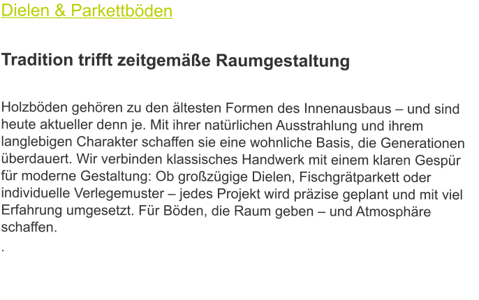 Dielen & Parkettböden  Tradition trifft zeitgemäße Raumgestaltung  Holzböden gehören zu den ältesten Formen des Innenausbaus – und sind heute aktueller denn je. Mit ihrer natürlichen Ausstrahlung und ihrem langlebigen Charakter schaffen sie eine wohnliche Basis, die Generationen überdauert. Wir verbinden klassisches Handwerk mit einem klaren Gespür für moderne Gestaltung: Ob großzügige Dielen, Fischgrätparkett oder individuelle Verlegemuster – jedes Projekt wird präzise geplant und mit viel Erfahrung umgesetzt. Für Böden, die Raum geben – und Atmosphäre schaffen. .